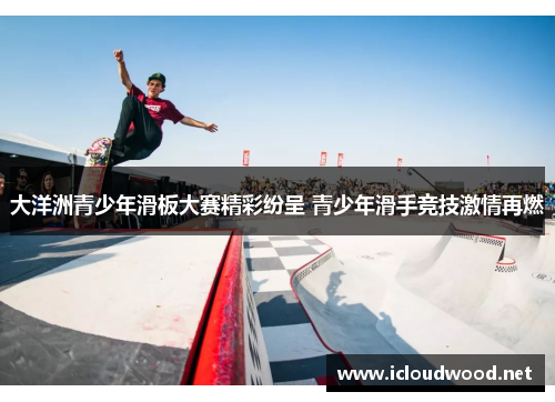 大洋洲青少年滑板大赛精彩纷呈 青少年滑手竞技激情再燃 大洋洲青少年滑板大赛精彩纷呈 青少年滑手竞技激情再燃